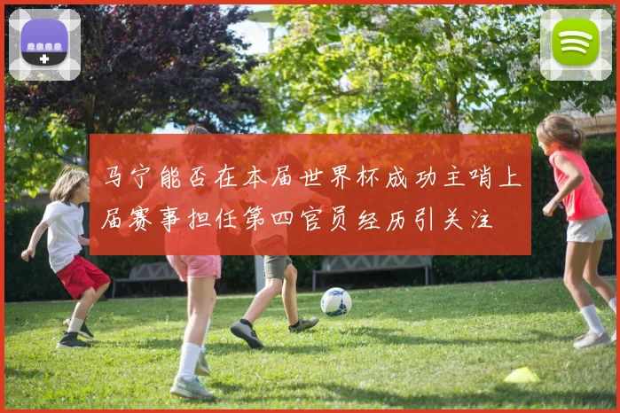 马宁能否在本届世界杯成功主哨上届赛事担任第四官员经历引关注