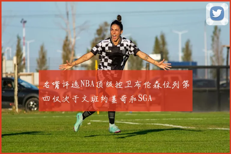 名嘴评选NBA顶级控卫布伦森位列第四仅次于文班约基奇和SGA