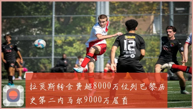 拉莫斯转会费超8000万位列巴黎历史第二内马尔9000万居首