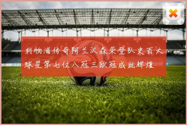 利物浦传奇阿兰汉森荣登队史百大球星第七位八冠三欧冠成就辉煌