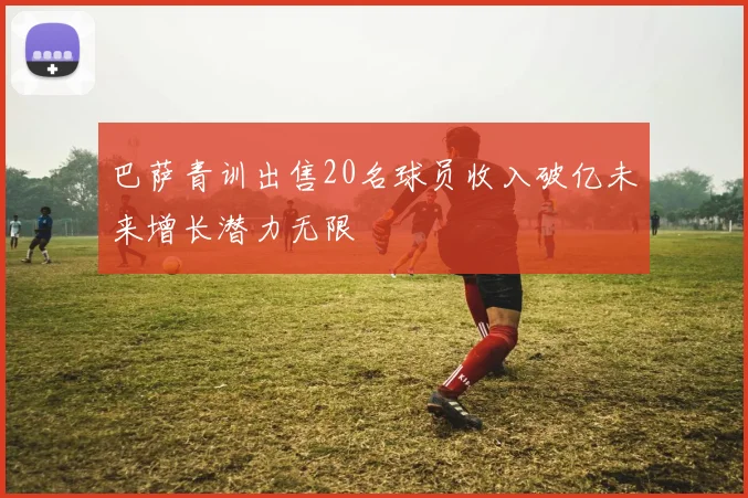 巴萨青训出售20名球员收入破亿未来增长潜力无限
