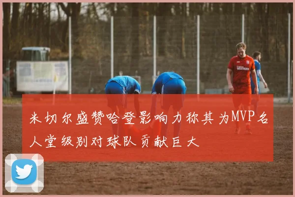 米切尔盛赞哈登影响力称其为MVP名人堂级别对球队贡献巨大