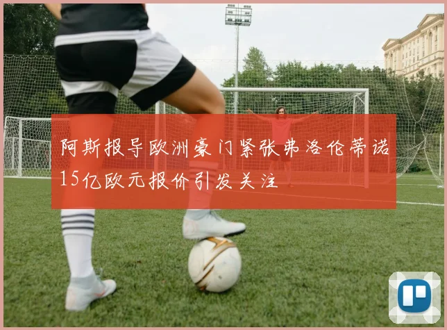 阿斯报导欧洲豪门紧张弗洛伦蒂诺15亿欧元报价引发关注