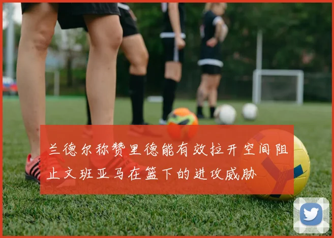兰德尔称赞里德能有效拉开空间阻止文班亚马在篮下的进攻威胁