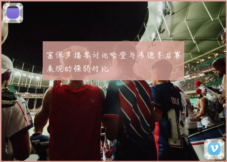 富保罗播客讨论哈登与韦德季后赛表现的强弱对比