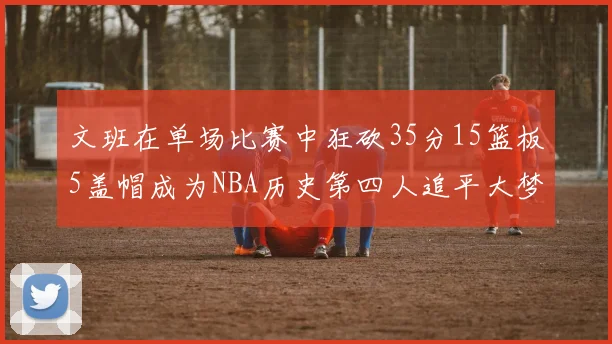 文班在单场比赛中狂砍35分15篮板5盖帽成为NBA历史第四人追平大梦鲨鱼天勾