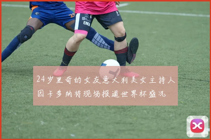 24岁里奇的女友意大利美女主持人因卡多纳将现场报道世界杯盛况