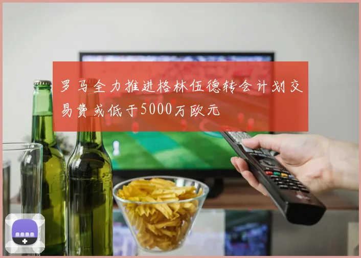 罗马全力推进格林伍德转会计划交易费或低于5000万欧元