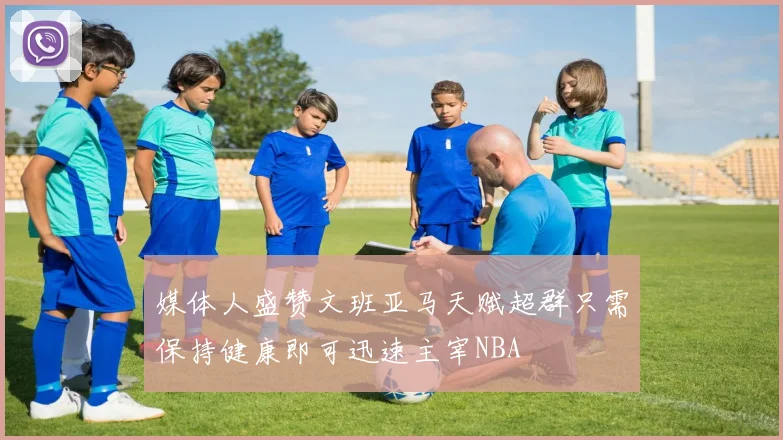 媒体人盛赞文班亚马天赋超群只需保持健康即可迅速主宰NBA