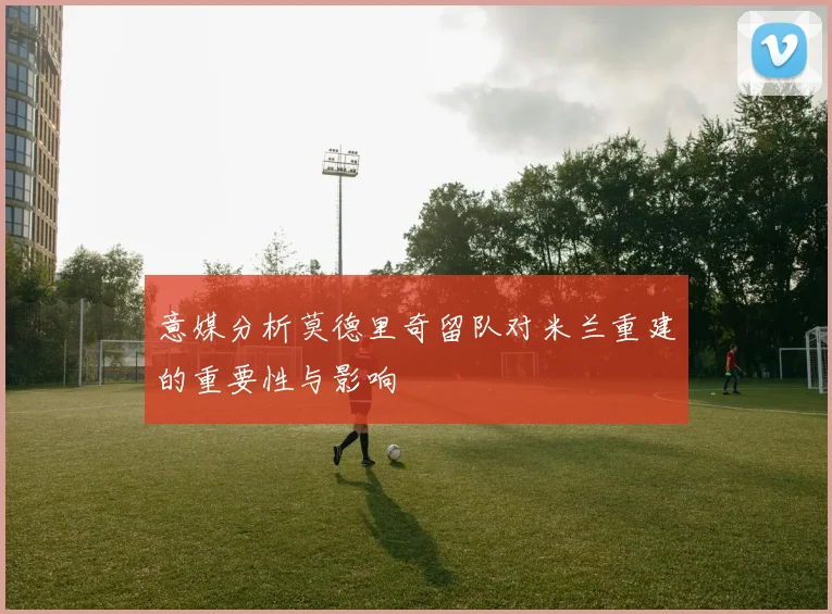 意媒分析莫德里奇留队对米兰重建的重要性与影响