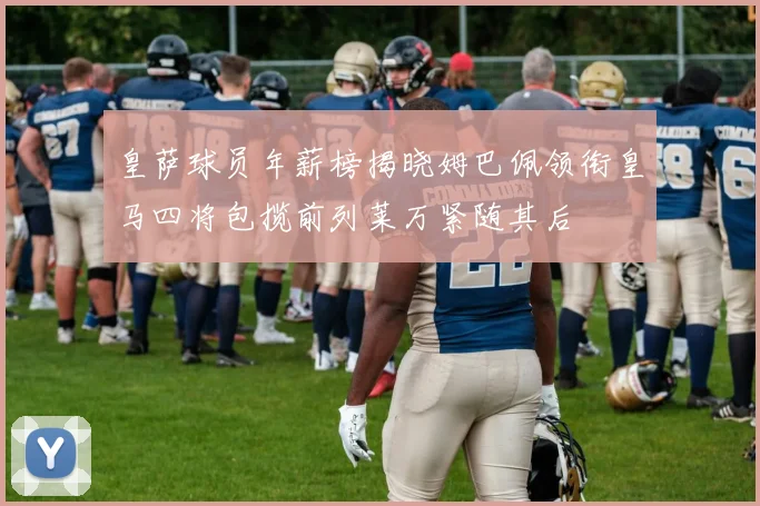 皇萨球员年薪榜揭晓姆巴佩领衔皇马四将包揽前列莱万紧随其后