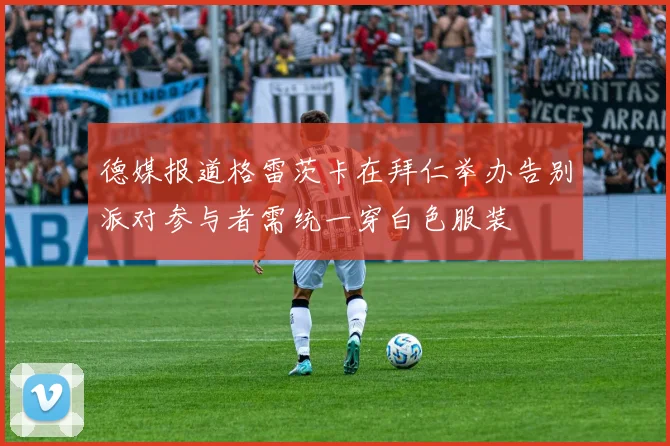德媒报道格雷茨卡在拜仁举办告别派对参与者需统一穿白色服装