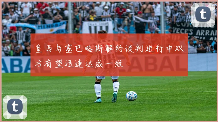 皇马与塞巴略斯解约谈判进行中双方有望迅速达成一致