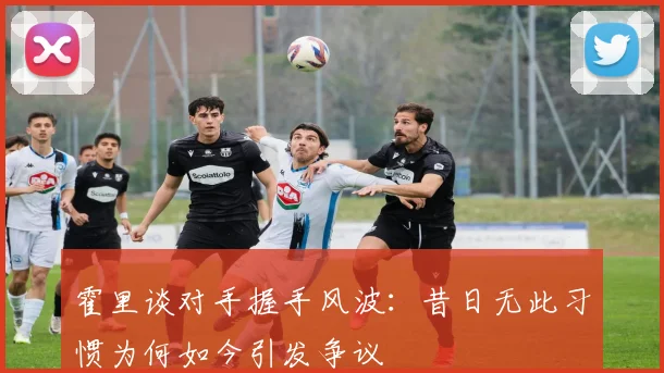 霍里谈对手握手风波：昔日无此习惯为何如今引发争议