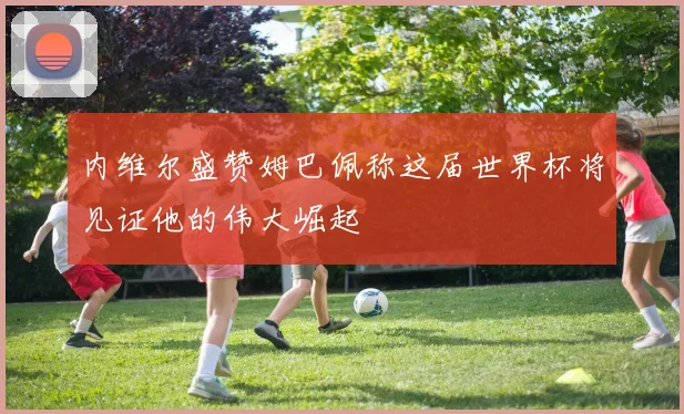 内维尔盛赞姆巴佩称这届世界杯将见证他的伟大崛起