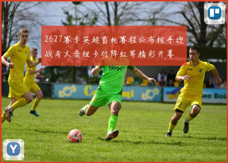 2627赛季英超首轮赛程公布枪手迎战考文垂纽卡对阵红军精彩开幕