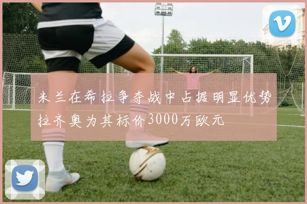 米兰在希拉争夺战中占据明显优势拉齐奥为其标价3000万欧元