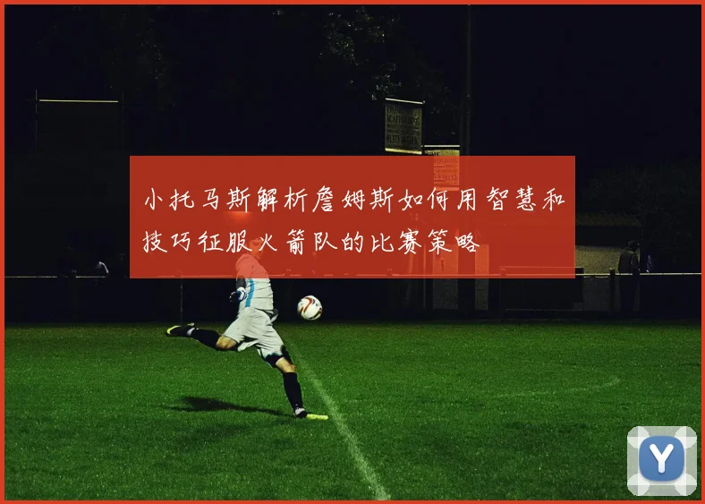 小托马斯解析詹姆斯如何用智慧和技巧征服火箭队的比赛策略