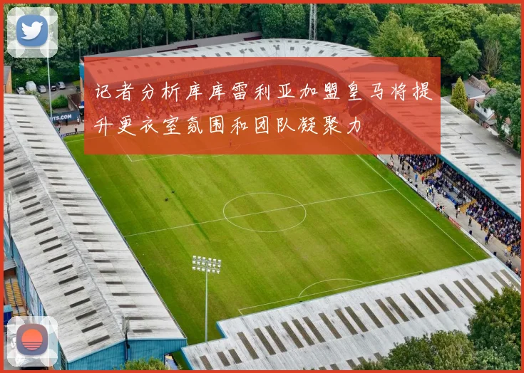 记者分析库库雷利亚加盟皇马将提升更衣室氛围和团队凝聚力