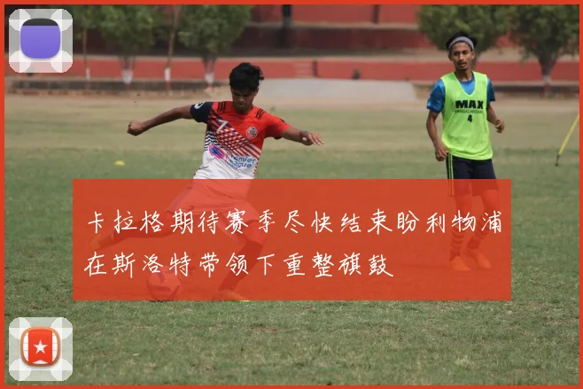 卡拉格期待赛季尽快结束盼利物浦在斯洛特带领下重整旗鼓