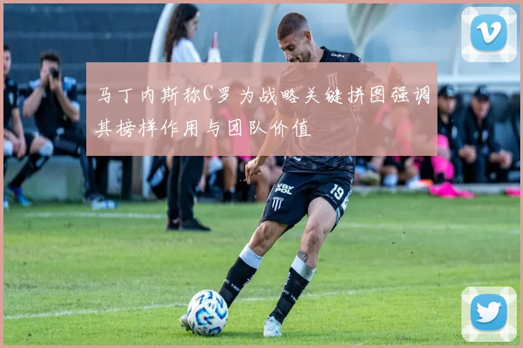 马丁内斯称C罗为战略关键拼图强调其榜样作用与团队价值