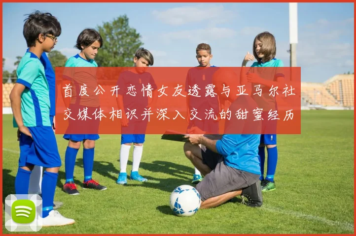 首度公开恋情女友透露与亚马尔社交媒体相识并深入交流的甜蜜经历