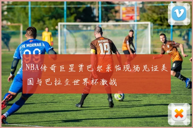 NBA传奇巨星贾巴尔亲临现场见证美国与巴拉圭世界杯激战