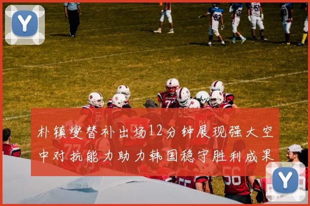 朴镇燮替补出场12分钟展现强大空中对抗能力助力韩国稳守胜利成果