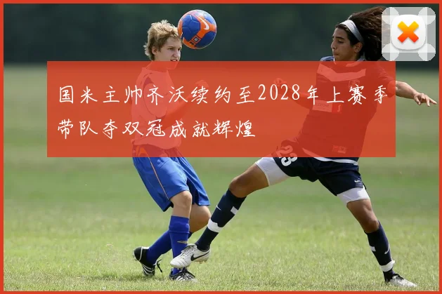 国米主帅齐沃续约至2028年上赛季带队夺双冠成就辉煌