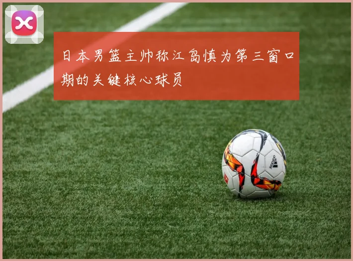 日本男篮主帅称江岛慎为第三窗口期的关键核心球员