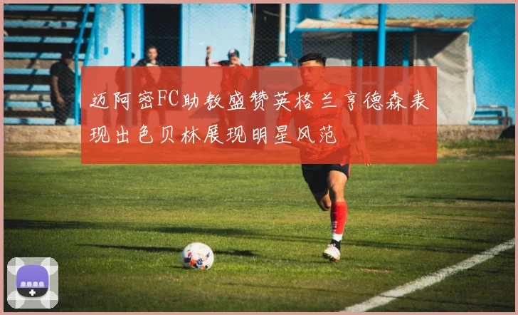 迈阿密FC助教盛赞英格兰亨德森表现出色贝林展现明星风范